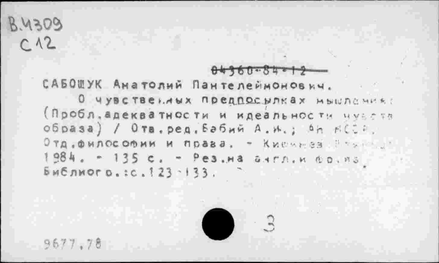 ﻿см
з & {гт ■ I *— САБ01ЕУК Анатолий Пантелеймонович.
О чувственных предпосылках мыилсми*. (Пробл.адекватнссти и идеальное *■< у у ■ -образа) / 0 тв . ред , Бабий А . И-. ; »п нС";. Отд .философии и права. ~ Кие-.» -;з --■ > 1 ?8А . * 135 с. •* Рез.,на англ, и др. из Библиого.:с.123 ' I33 ,
?6?7,78